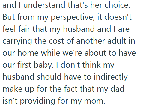 and I understand that's her choice. But from my perspective, it doesn't feel fair that my husband and I are carrying the cost of another adult in our home while we're about to have our first baby. I don't think my husband should have to indirectly make up for the fact that my dad isn't providing for my mom.
