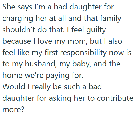 She says I'm a bad daughter for charging her at all and that family shouldn't do that. I feel guilty because I love my mom, but I also feel like my first responsibility now is to my husband, my baby, and the home we're paying for. Would I really be such a bad daughter for asking her to contribute more?