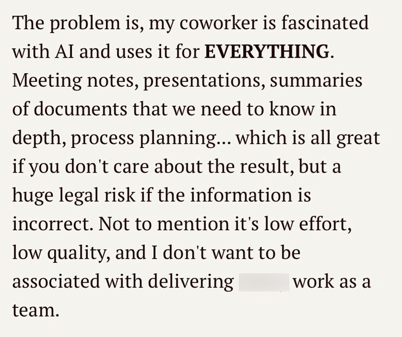 The problem is, my coworker is fascinated with AI and uses it for EVERYTHING. Meeting notes, presentations, summaries of documents that we need to know in depth, process planning... which is all great if you don't care about the result, but a huge legal risk if the information is incorrect. Not to mention it's low effort, low quality, and I don't want to be associated with delivering work as a team.