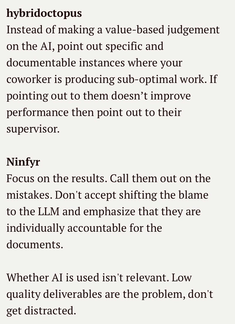 hybridoctopus Instead of making a value-based judgement on the AI, point out specific and documentable instances where your coworker is producing sub-optimal work. If pointing out to them doesn't improve performance then point out to their supervisor. Ninfyr Focus on the results. Call them out on the mistakes. Don't accept shifting the blame to the LLM and emphasize that they are individually accountable for the documents. Whether AI is used isn't relevant. Low quality deliverables are the probl