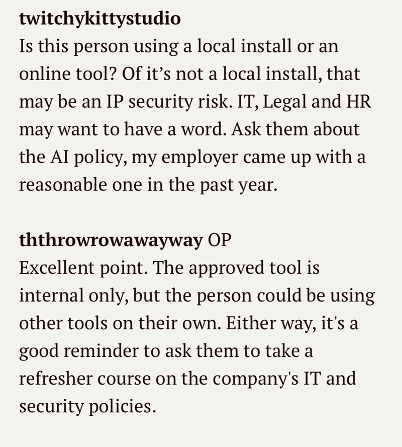 twitchykittystudio Is this person using a local install or an online tool? Of it's not a local install, that may be an IP security risk. IT, Legal and HR may want to have a word. Ask them about the AI policy, my employer came up with a reasonable one in the past year. ththrowrowawayway OP Excellent point. The approved tool is internal only, but the person could be using other tools on their own. Either way, it's a good reminder to ask them to take a refresher course on the company's IT and secur