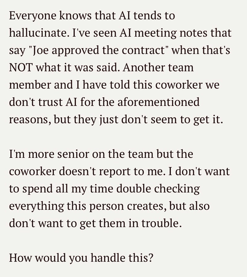 Everyone knows that AI tends to hallucinate. I've seen AI meeting notes that say "Joe approved the contract" when that's NOT what it was said. Another team member and I have told this coworker we don't trust AI for the aforementioned reasons, but they just don't seem to get it. I'm more senior on the team but the coworker doesn't report to me. I don't want to spend all my time double checking everything this person creates, but also don't want to get them in trouble. How would you handle this?