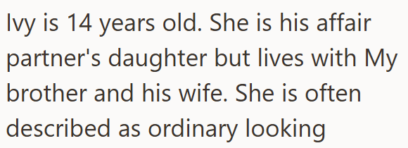 Ivy is 14 years old. She is his affair partner's daughter but lives with My brother and his wife. She is often described as ordinary looking