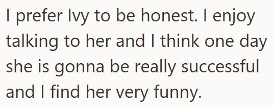 I prefer Ivy to be honest. I enjoy talking to her and I think one day she is gonna be really successful and I find her very funny.