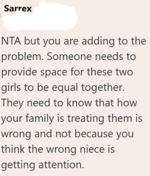 Sarrex NTA but you are adding to the problem. Someone needs to provide space for these two girls to be equal together. They need to know that how your family is treating them is wrong and not because you think the wrong niece is getting attention.