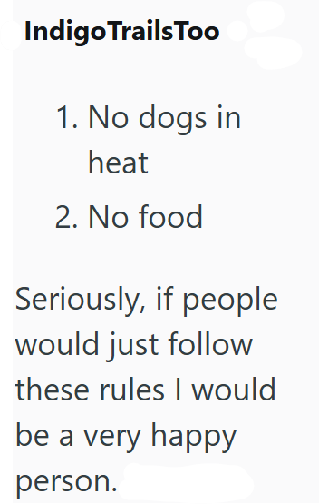 Indigo Trails Too 1. No dogs in heat 2. No food Seriously, if people would just follow these rules I would be a very happy person.