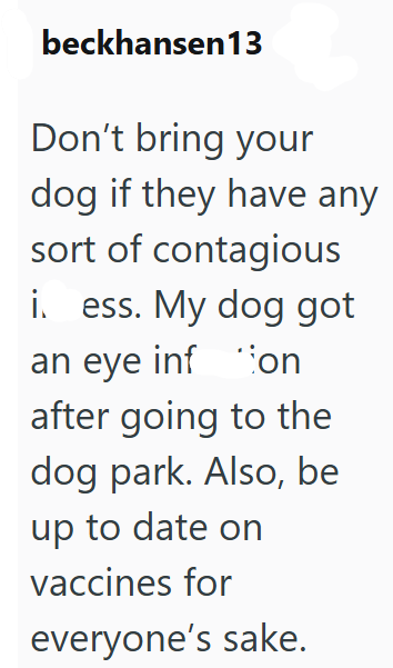 beckhansen13 Don't bring your dog if they have any sort of contagious i. ess. My dog got an eye infon after going to the dog park. Also, be up to date on vaccines for everyone's sake.