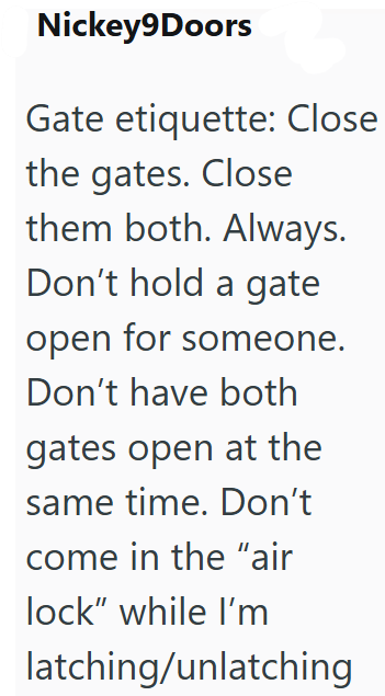 Nickey9Doors Gate etiquette: Close the gates. Close them both. Always. Don't hold a gate open for someone. Don't have both gates open at the same time. Don't come in the "air lock" while I'm latching/unlatching