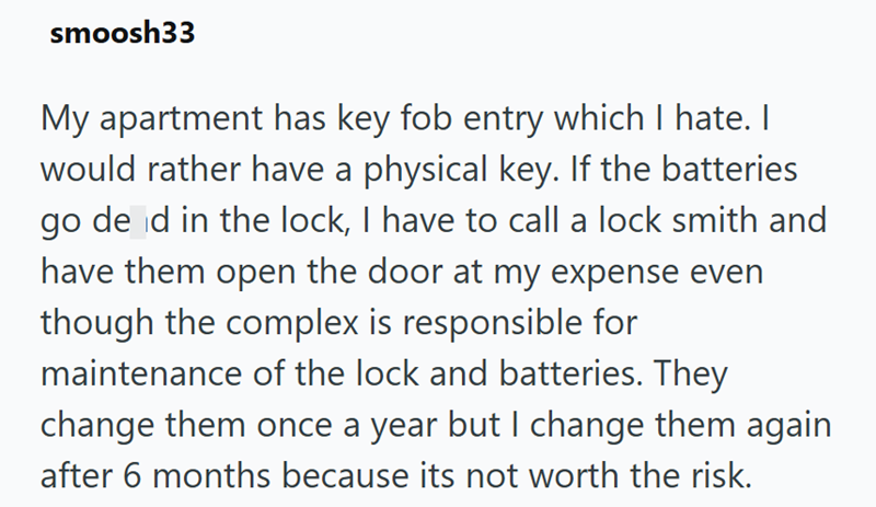 smoosh33 My apartment has key fob entry which I hate. I would rather have a physical key. If the batteries go de d in the lock, I have to call a lock smith and have them open the door at my expense even though the complex is responsible for maintenance of the lock and batteries. They change them once a year but I change them again after 6 months because its not worth the risk.
