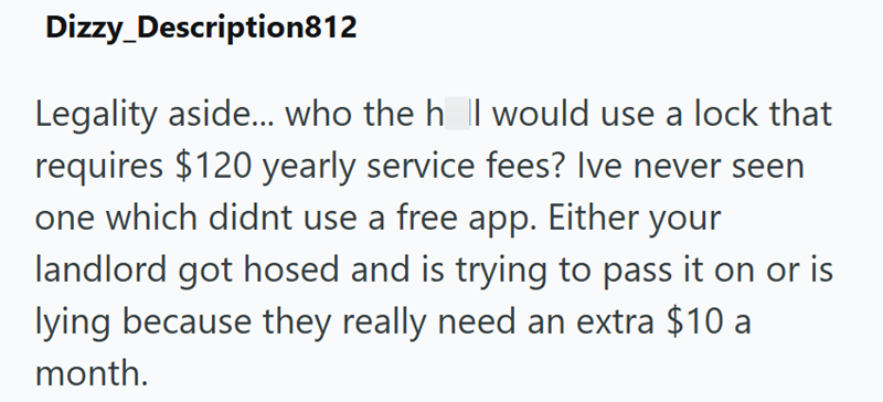 Dizzy_Description812 Legality aside... who the h || would use a lock that requires $120 yearly service fees? Ive never seen one which didnt use a free app. Either your landlord got hosed and is trying to pass it on or is lying because they really need an extra $10 a month.