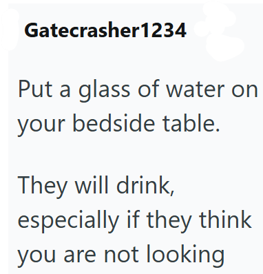 Gatecrasher1234 Put a glass of water on your bedside table. They will drink, especially if they think you are not looking