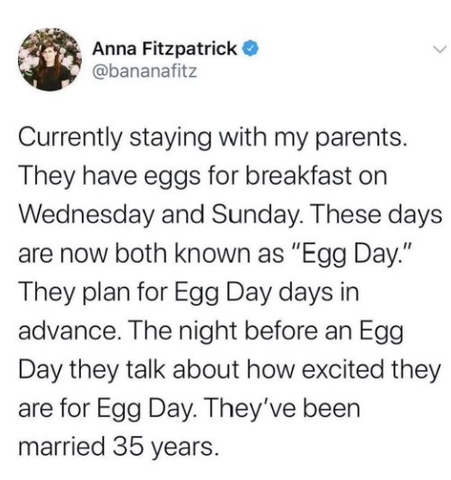 Anna Fitzpatrick @bananafitz > Currently staying with my parents. They have eggs for breakfast on Wednesday and Sunday. These days are now both known as "Egg Day." They plan for Egg Day days in advance. The night before an Egg Day they talk about how excited they are for Egg Day. They've been married 35 years.