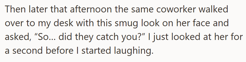 Then later that afternoon the same coworker walked over to my desk with this smug look on her face and asked, “So….. did they catch you?” I just looked at her for a second before I started laughing.