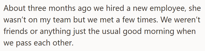 About three months ago we hired a new employee, she wasn't on my team but we met a few times. We weren't friends or anything just the usual good morning when we pass each other.