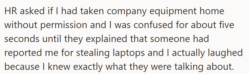 HR asked if I had taken company equipment home without permission and I was confused for about five seconds until they explained that someone had reported me for stealing laptops and I actually laughed because I knew exactly what they were talking about.