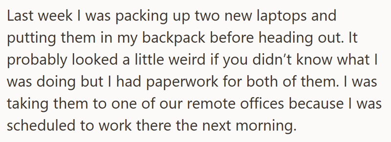 Last week I was packing up two new laptops and putting them in my backpack before heading out. It probably looked a little weird if you didn't know what I was doing but I had paperwork for both of them. I was taking them to one of our remote offices because I was scheduled to work there the next morning.