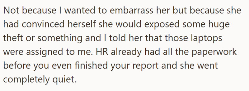 Not because I wanted to embarrass her but because she had convinced herself she would exposed some huge theft or something and I told her that those laptops were assigned to me. HR already had all the paperwork before you even finished your report and she went completely quiet.