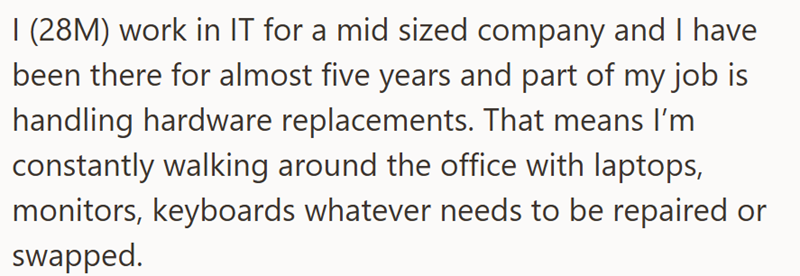 I (28M) work in IT for a mid sized company and I have been there for almost five years and part of my job is handling hardware replacements. That means I'm constantly walking around the office with laptops, monitors, keyboards whatever needs to be repaired or swapped.