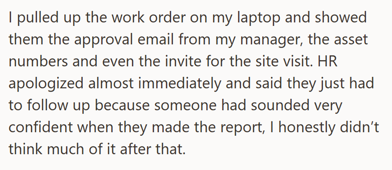 I pulled up the work order on my laptop and showed them the approval email from my manager, the asset numbers and even the invite for the site visit. HR apologized almost immediately and said they just had to follow up because someone had sounded very confident when they made the report, I honestly didn't think much of it after that.