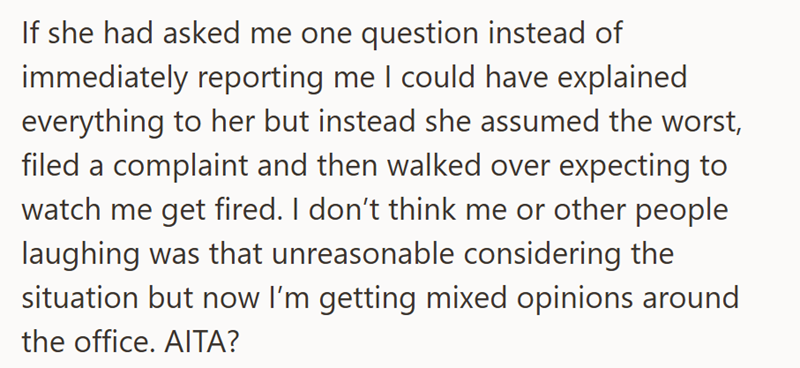 If she had asked me one question instead of immediately reporting me I could have explained everything to her but instead she assumed the worst, filed a complaint and then walked over expecting to watch me get fired. I don't think me or other people laughing was that unreasonable considering the situation but now I'm getting mixed opinions around the office. AITA?