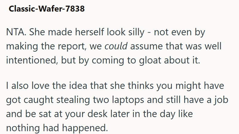 Classic-Wafer-7838 NTA. She made herself look silly - not even by making the report, we could assume that was well intentioned, but by coming to gloat about it. I also love the idea that she thinks you might have got caught stealing two laptops and still have a job and be sat at your desk later in the day like nothing had happened.