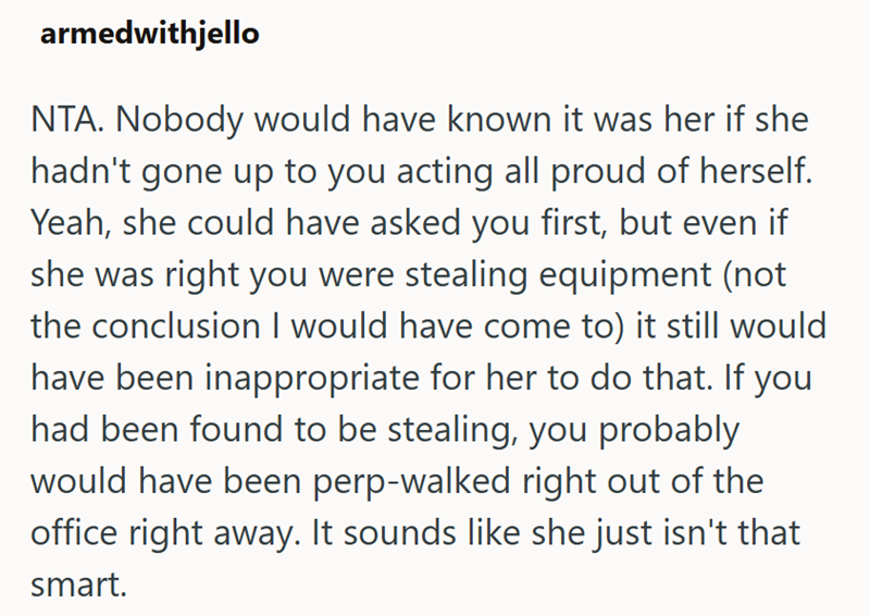 armedwithjello NTA. Nobody would have known it was her if she hadn't gone up to you acting all proud of herself. Yeah, she could have asked you first, but even if she was right you were stealing equipment (not the conclusion I would have come to) it still would have been inappropriate for her to do that. If you had been found to be stealing, you probably would have been perp-walked right out of the office right away. It sounds like she just isn't that smart.