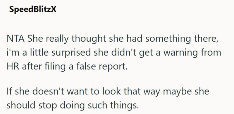 SpeedBlitzX NTA She really thought she had something there, i'm a little surprised she didn't get a warning from HR after filing a false report. If she doesn't want to look that way maybe she should stop doing such things.