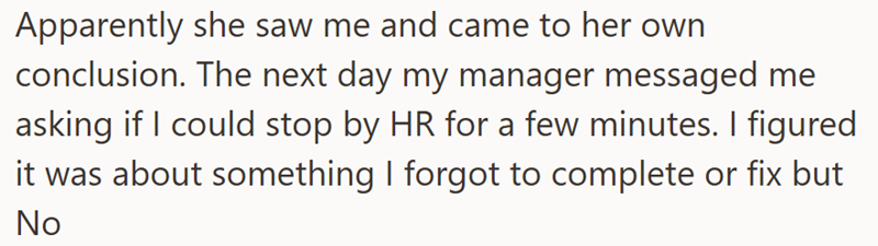Apparently she saw me and came to her own conclusion. The next day my manager messaged me asking if I could stop by HR for a few minutes. I figured it was about something I forgot to complete or fix but No