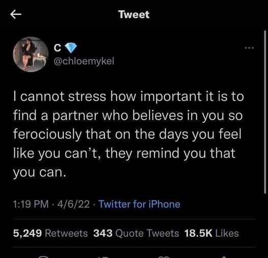 K Tweet C @chloemykel I cannot stress how important it is to find a partner who believes in you so ferociously that on the days you feel like you can't, they remind you that you can. 1:19 PM - 4/6/22 Twitter for iPhone 5,249 Retweets 343 Quote Tweets 18.5K Likes