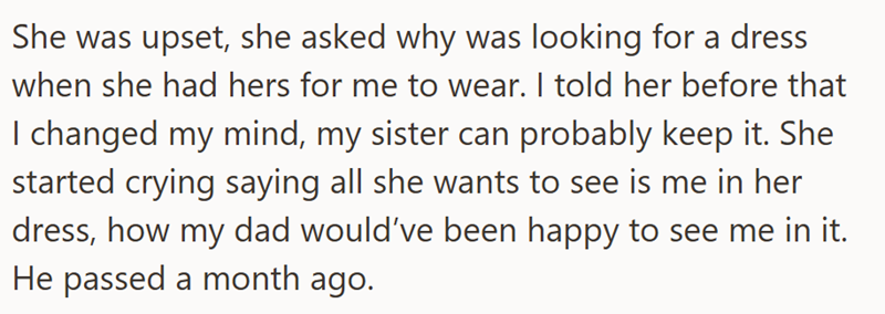She was upset, she asked why was looking for a dress when she had hers for me to wear. I told her before that I changed my mind, my sister can probably keep it. She started crying saying all she wants to see is me in her dress, how my dad would've been happy to see me in it. He passed a month ago.
