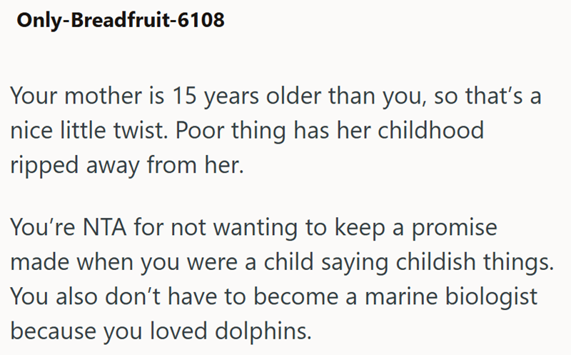 Only-Breadfruit-6108 Your mother is 15 years older than you, so that's a nice little twist. Poor thing has her childhood ripped away from her. You're NTA for not wanting to keep a promise made when you were a child saying childish things. You also don't have to become a marine biologist because you loved dolphins.