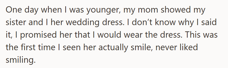 One day when I was younger, my mom showed my sister and I her wedding dress. I don't know why I said it, I promised her that I would wear the dress. This was the first time I seen her actually smile, never liked smiling.