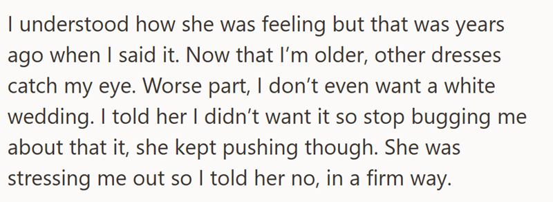 I understood how she was feeling but that was years ago when I said it. Now that I'm older, other dresses catch my eye. Worse part, I don't even want a white wedding. I told her I didn't want it so stop bugging me about that it, she kept pushing though. She was stressing me out so I told her no, in a firm way.