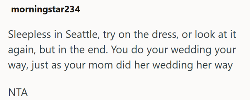 morningstar234 Sleepless in Seattle, try on the dress, or look at it again, but in the end. You do your wedding your way, just as your mom did her wedding her way NTA