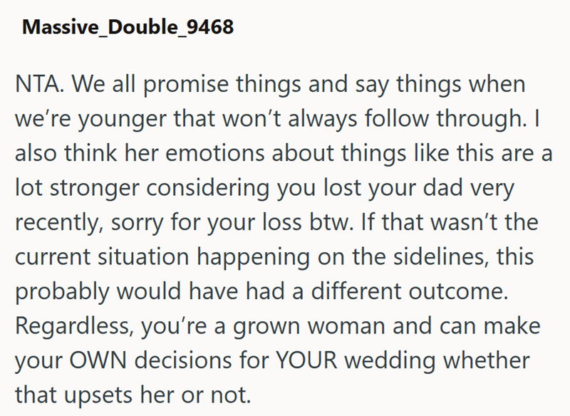 Massive_Double_9468 NTA. We all promise things and say things when we're younger that won't always follow through. I also think her emotions about things like this are a lot stronger considering you lost your dad very recently, sorry for your loss btw. If that wasn't the current situation happening on the sidelines, this probably would have had a different outcome. Regardless, you're a grown woman and can make your OWN decisions for YOUR wedding whether that upsets her or not.
