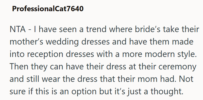 ProfessionalCat7640 NTA - I have seen a trend where bride's take their mother's wedding dresses and have them made into reception dresses with a more modern style. Then they can have their dress at their ceremony and still wear the dress that their mom had. Not sure if this is an option but it's just a thought.