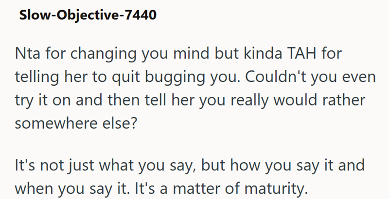 Slow-Objective-7440 Nta for changing you mind but kinda TAH for telling her to quit bugging you. Couldn't you even try it on and then tell her you really would rather somewhere else? It's not just what you say, but how you say it and when you say it. It's a matter of maturity.