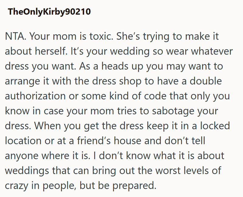 TheOnlyKirby90210 NTA. Your mom is toxic. She's trying to make it about herself. It's your wedding so wear whatever dress you want. As a heads up you may want to arrange it with the dress shop to have a double authorization or some kind of code that only you know in case your mom tries to sabotage your dress. When you get the dress keep it in a locked location or at a friend's house and don't tell anyone where it is. I don't know what it is about weddings that can bring out the worst levels of c