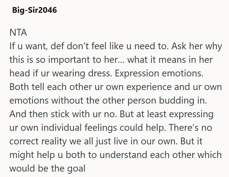 Big-Sir2046 ΝΤΑ If u want, def don't feel like u need to. Ask her why this is so important to her... what it means in her head if ur wearing dress. Expression emotions. Both tell each other ur own experience and ur own emotions without the other person budding in. And then stick with ur no. But at least expressing ur own individual feelings could help. There's no correct reality we all just live in our own. But it might help u both to understand each other which would be the goal