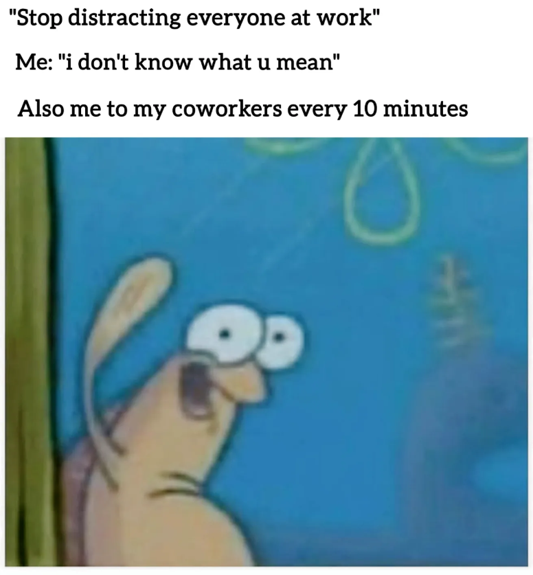 "Stop distracting everyone at work" Me: "i don't know what u mean" Also me to my coworkers every 10 minutes