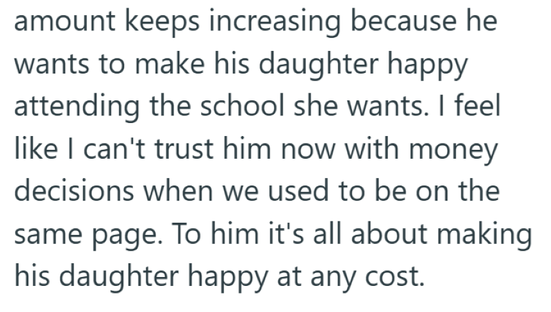 amount keeps increasing because he wants to make his daughter happy attending the school she wants. I feel like I can't trust him now with money decisions when we used to be on the same page. To him it's all about making his daughter happy at any cost.