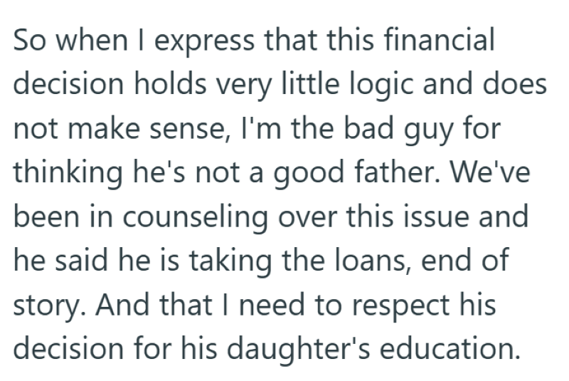 So when I express that this financial decision holds very little logic and does not make sense, I'm the bad guy for thinking he's not a good father. We've been in counseling over this issue and he said he is taking the loans, end of story. And that I need to respect his decision for his daughter's education.