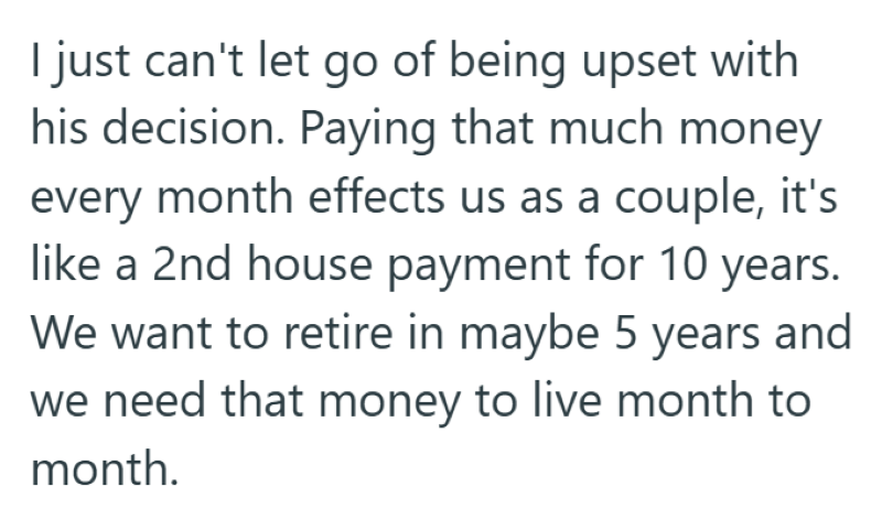 I just can't let go of being upset with his decision. Paying that much money every month effects us as a couple, it's like a 2nd house payment for 10 years. We want to retire in maybe 5 years and we need that money to live month to month.