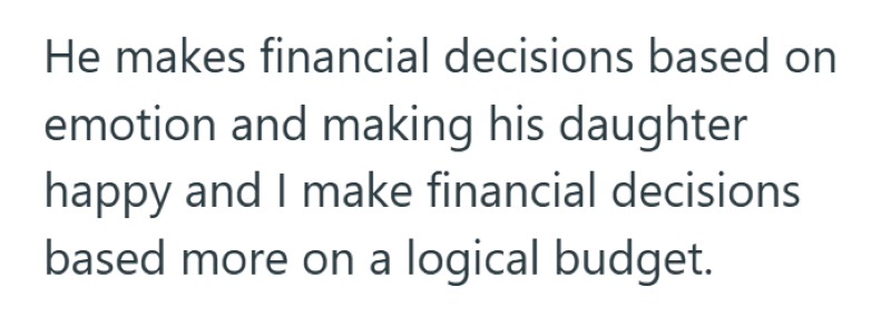 He makes financial decisions based on emotion and making his daughter happy and I make financial decisions based more on a logical budget.