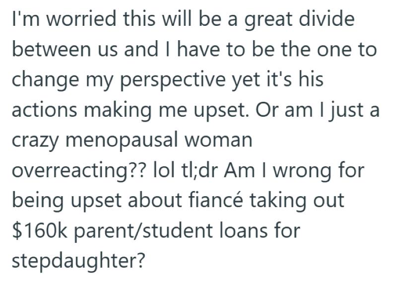 I'm worried this will be a great divide between us and I have to be the one to change my perspective yet it's his actions making me upset. Or am I just a crazy menopausal woman overreacting?? lol tl;dr Am I wrong for being upset about fiancé taking out $160k parent/student loans for stepdaughter?