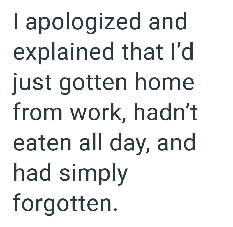 I apologized and explained that I'd just gotten home from work, hadn't eaten all day, and had simply forgotten.