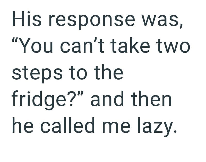 His response was, "You can't take two steps to the fridge?" and then he called me lazy.