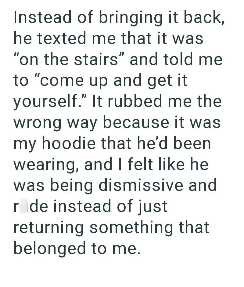 Instead of bringing it back, he texted me that it was "on the stairs" and told me to "come up and get it yourself." It rubbed me the wrong way because it was my hoodie that he'd been wearing, and I felt like he was being dismissive and r de instead of just returning something that belonged to me.