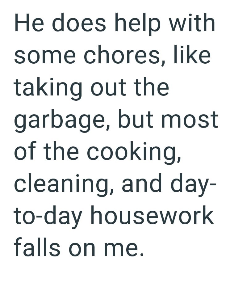 He does help with some chores, like taking out the garbage, but most of the cooking, cleaning, and day- to-day housework falls on me.