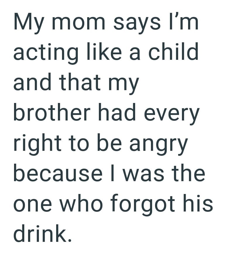 My mom says I'm acting like a child and that my brother had every right to be angry because I was the one who forgot his drink.